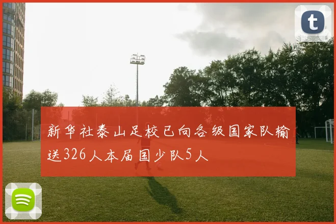 新华社泰山足校已向各级国家队输送326人本届国少队5人